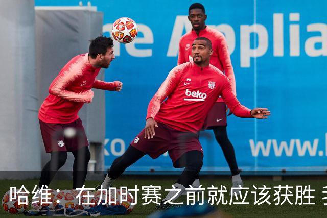 哈维：在加时赛之前就应该获胜 我们必须吸取教训