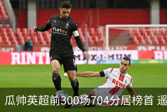 瓜帅英超前300场704分居榜首 遥遥领先第2名穆帅